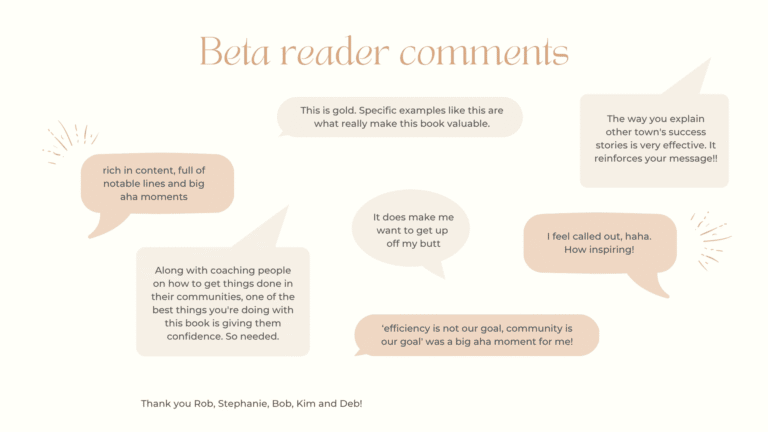 Beta reader comments This is gold. Specific examples like this are what really make this book valuable. The way you explain other town's success stories is very effective. It reinforces your message !! rich in content, full of notable lines and big aha moments It does make me want to get up off my butt I feel called out, haha. How inspiring! Along with coaching people on how to get things done in their communities, one of the best things you're doing with this book is giving them confidence. So needed. 'efficiency is not our goal, community is our goal' was a big aha moment for me! Thank you Rob, Stephanie, Bob, Kim and Deb!
