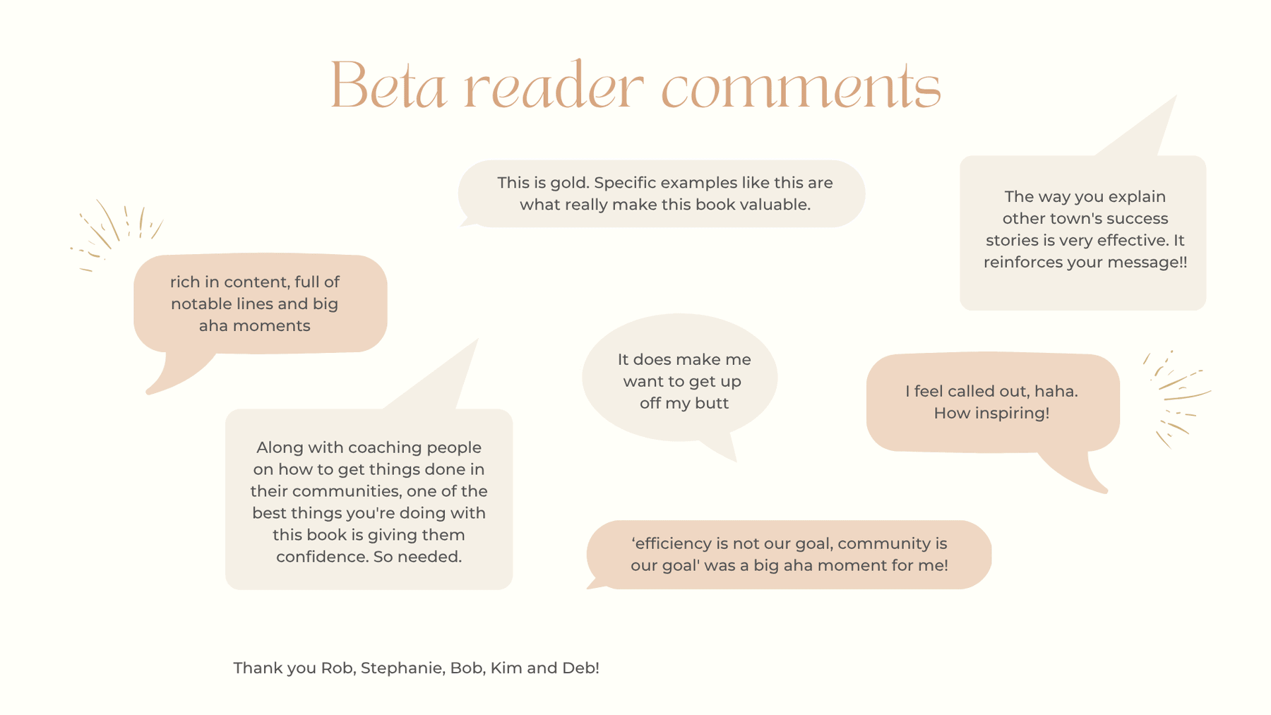 Beta reader comments This is gold. Specific examples like this are what really make this book valuable. The way you explain other town's success stories is very effective. It reinforces your message !! rich in content, full of notable lines and big aha moments It does make me want to get up off my butt I feel called out, haha. How inspiring! Along with coaching people on how to get things done in their communities, one of the best things you're doing with this book is giving them confidence. So needed. 'efficiency is not our goal, community is our goal' was a big aha moment for me! Thank you Rob, Stephanie, Bob, Kim and Deb!